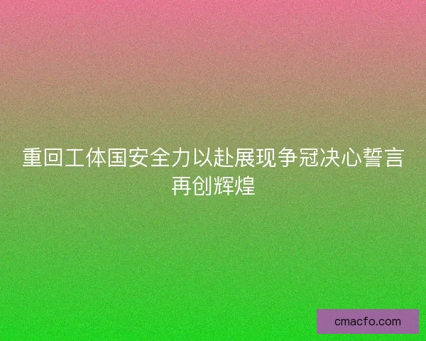 重回工体国安全力以赴展现争冠决心誓言再创辉煌