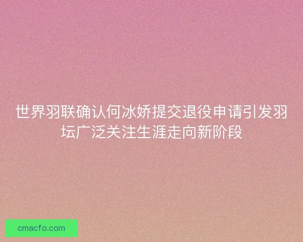 世界羽联确认何冰娇提交退役申请引发羽坛广泛关注生涯走向新阶段